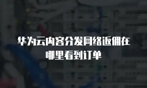 华为云内容分发网络返佣在哪里看到订单