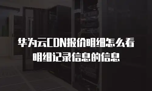 华为云CDN报价明细怎么看明细记录信息的信息