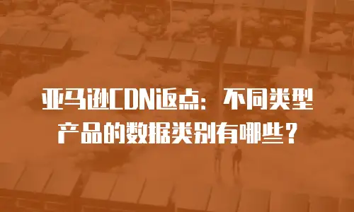 亚马逊CDN返点：不同类型产品的数据类别有哪些？