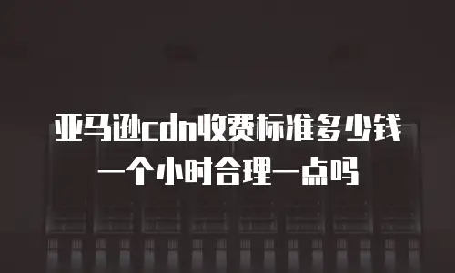亚马逊cdn收费标准多少钱一个小时合理一点吗