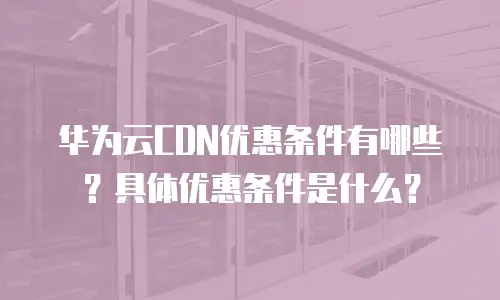 华为云CDN优惠条件有哪些？具体优惠条件是什么？