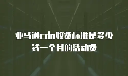 亚马逊cdn收费标准是多少钱一个月的活动费