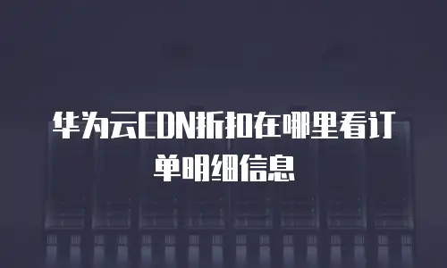 华为云CDN折扣在哪里看订单明细信息