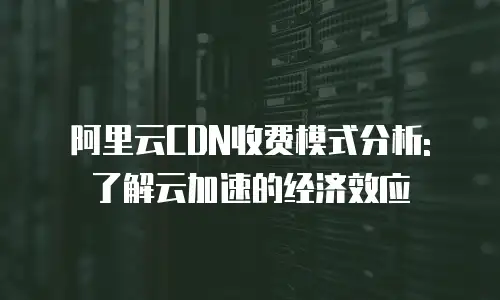 阿里云CDN收费模式分析: 了解云加速的经济效应