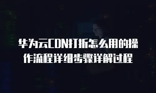 华为云CDN打折怎么用的操作流程详细步骤详解过程