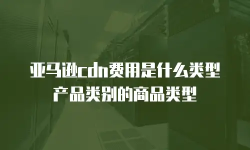 亚马逊cdn费用是什么类型产品类别的商品类型