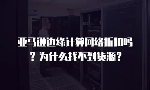 亚马逊边缘计算网络折扣吗？为什么找不到货源？