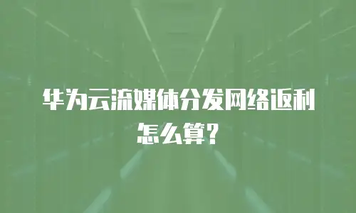 华为云流媒体分发网络返利怎么算？