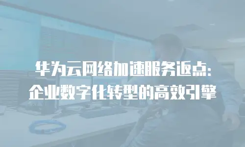 华为云网络加速服务返点：企业数字化转型的高效引擎