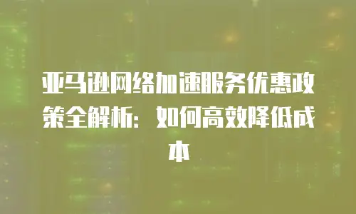 亚马逊网络加速服务优惠政策全解析：如何高效降低成本