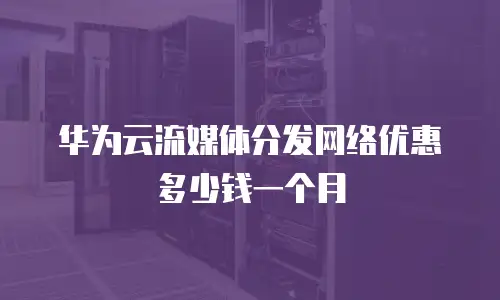 华为云流媒体分发网络优惠多少钱一个月