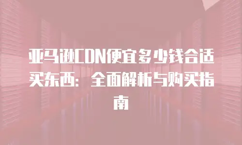 亚马逊CDN便宜多少钱合适买东西：全面解析与购买指南
