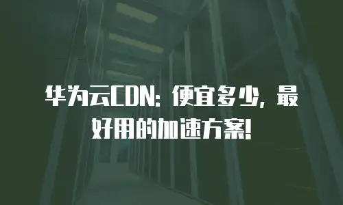 华为云CDN: 便宜多少, 最好用的加速方案!