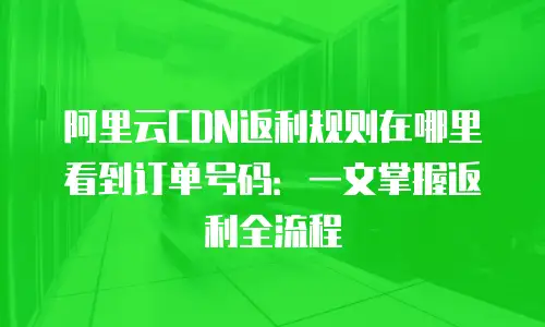 阿里云CDN返利规则在哪里看到订单号码：一文掌握返利全流程
