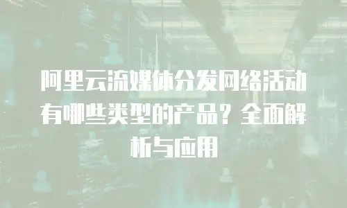 阿里云流媒体分发网络活动有哪些类型的产品？全面解析与应用