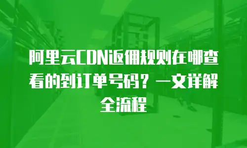 阿里云CDN返佣规则在哪查看的到订单号码？一文详解全流程