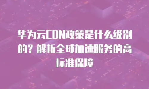 华为云CDN政策是什么级别的？解析全球加速服务的高标准保障