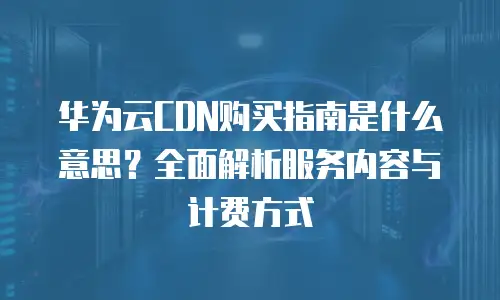 华为云CDN购买指南是什么意思？全面解析服务内容与计费方式