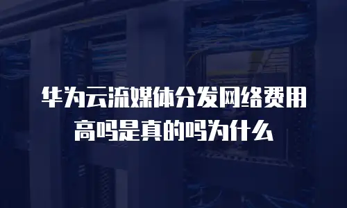 华为云流媒体分发网络费用高吗是真的吗为什么