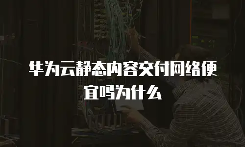 华为云静态内容交付网络便宜吗为什么