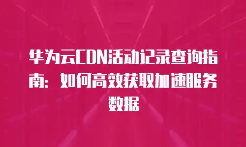 华为云CDN活动记录查询指南：如何高效获取加速服务数据