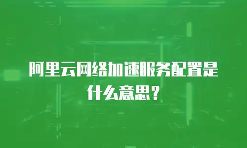 阿里云网络加速服务配置是什么意思？