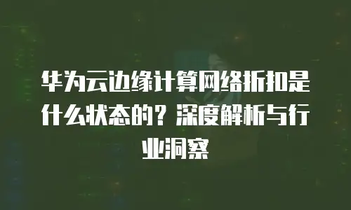 华为云边缘计算网络折扣是什么状态的？深度解析与行业洞察