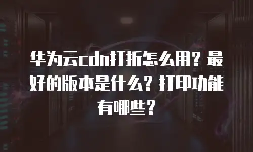 华为云cdn打折怎么用？最好的版本是什么？打印功能有哪些？
