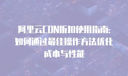 阿里云CDN折扣使用指南：如何通过最佳操作方法优化成本与性能