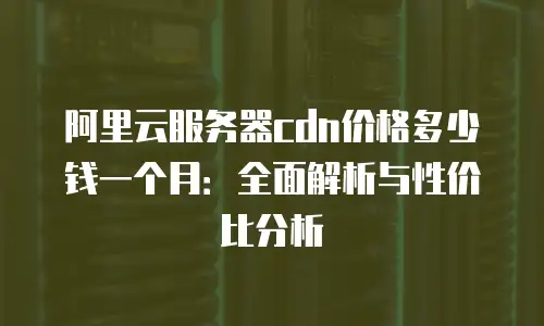 阿里云服务器cdn价格多少钱一个月：全面解析与性价比分析