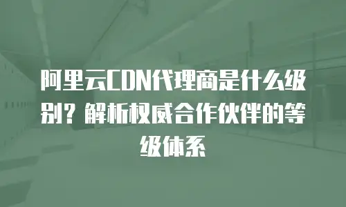 阿里云CDN代理商是什么级别？解析权威合作伙伴的等级体系
