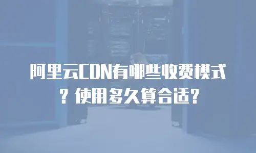 阿里云CDN有哪些收费模式？使用多久算合适？