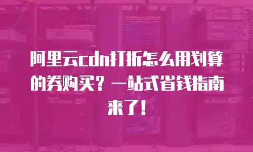 阿里云cdn打折怎么用划算的券购买？一站式省钱指南来了！