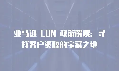 亚马逊 CDN 政策解读：寻找客户资源的宝藏之地