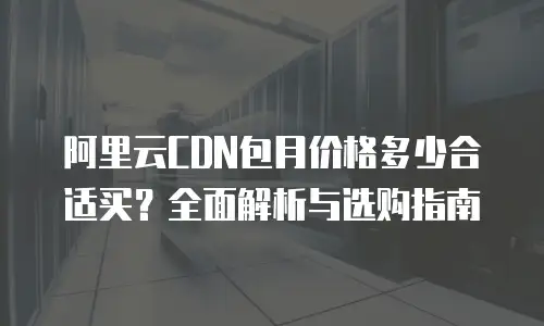 阿里云CDN包月价格多少合适买？全面解析与选购指南
