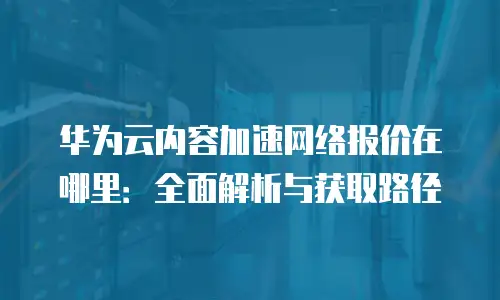 华为云内容加速网络报价在哪里：全面解析与获取路径