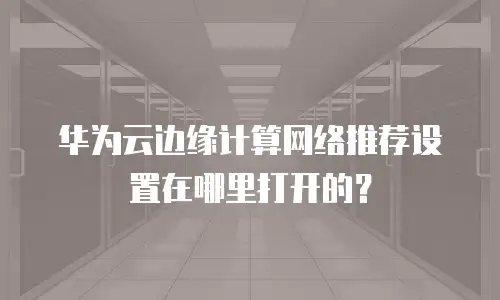 华为云边缘计算网络推荐设置在哪里打开的？