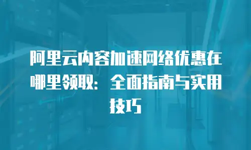 阿里云内容加速网络优惠在哪里领取：全面指南与实用技巧