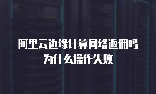 阿里云边缘计算网络返佣吗为什么操作失败