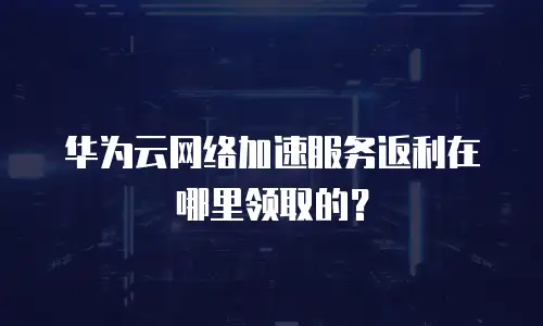 华为云网络加速服务返利在哪里领取的？