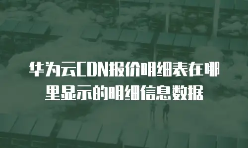 华为云CDN报价明细表在哪里显示的明细信息数据