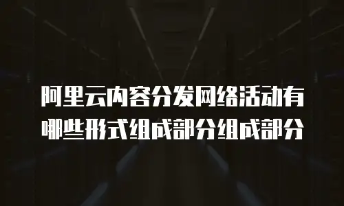 阿里云内容分发网络活动有哪些形式组成部分组成部分