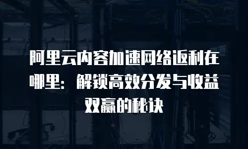 阿里云内容加速网络返利在哪里：解锁高效分发与收益双赢的秘诀