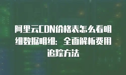 阿里云CDN价格表怎么看明细数据明细：全面解析费用追踪方法