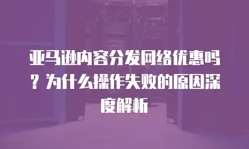 亚马逊内容分发网络优惠吗？为什么操作失败的原因深度解析