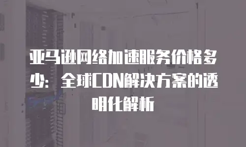 亚马逊网络加速服务价格多少：全球CDN解决方案的透明化解析