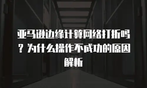 亚马逊边缘计算网络打折吗？为什么操作不成功的原因解析