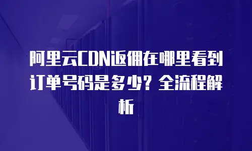 阿里云CDN返佣在哪里看到订单号码是多少？全流程解析