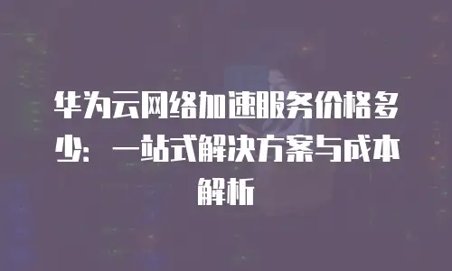 华为云网络加速服务价格多少：一站式解决方案与成本解析