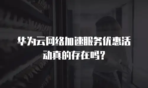 华为云网络加速服务优惠活动真的存在吗？